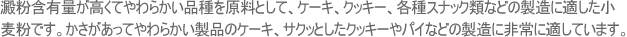 澱粉含有量が高くてやわらかい品種を原料として、ケーキ、クッキー、各種スナック類などの製造に適した小麦粉です。かさがあってやわらかい製品のケーキ、サクッとしたクッキーやパイなどの製造に非常に適しています。