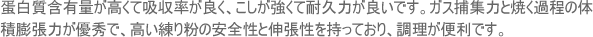 蛋白質含有量が高くて吸収率が良く、こしが強くて耐久力が良いです。ガス捕集力と焼く過程の体積膨張力が優秀で、高い練り粉の安全性と伸張性を持っており、調理が便利です。